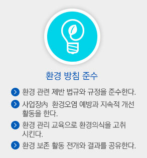 환경 방침 준수. 환경 관련 제반 법규와 규정을 주수한다. 사업장 내 환경오염 예방과 지속적 개선 활동을 한다. 환경관리 교육으로 환경의식을 고취시킨다. 환경보존 활동 전개와 결과를 공유한다.