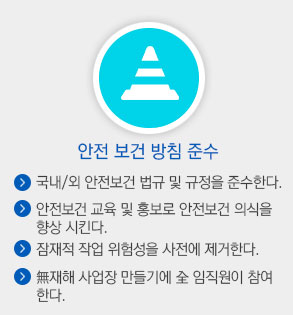 안전 보건 방침 준수. 국내외 안전보건 법규 및 규정을 준수한다. 안전보건 교육 및 홍보로 안전보건 의식을 향상시킨다. 잠재적 작업 위험성을 사전에 제거한다. 무재해 사업자 만들기에 전 임직원이 참여한다.